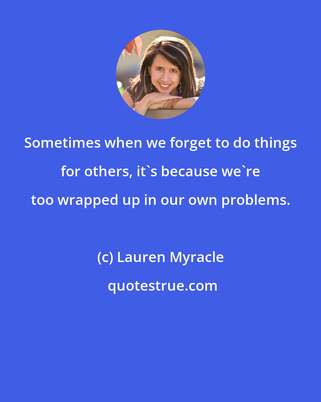 Lauren Myracle: Sometimes when we forget to do things for others, it's because we're too wrapped up in our own problems.