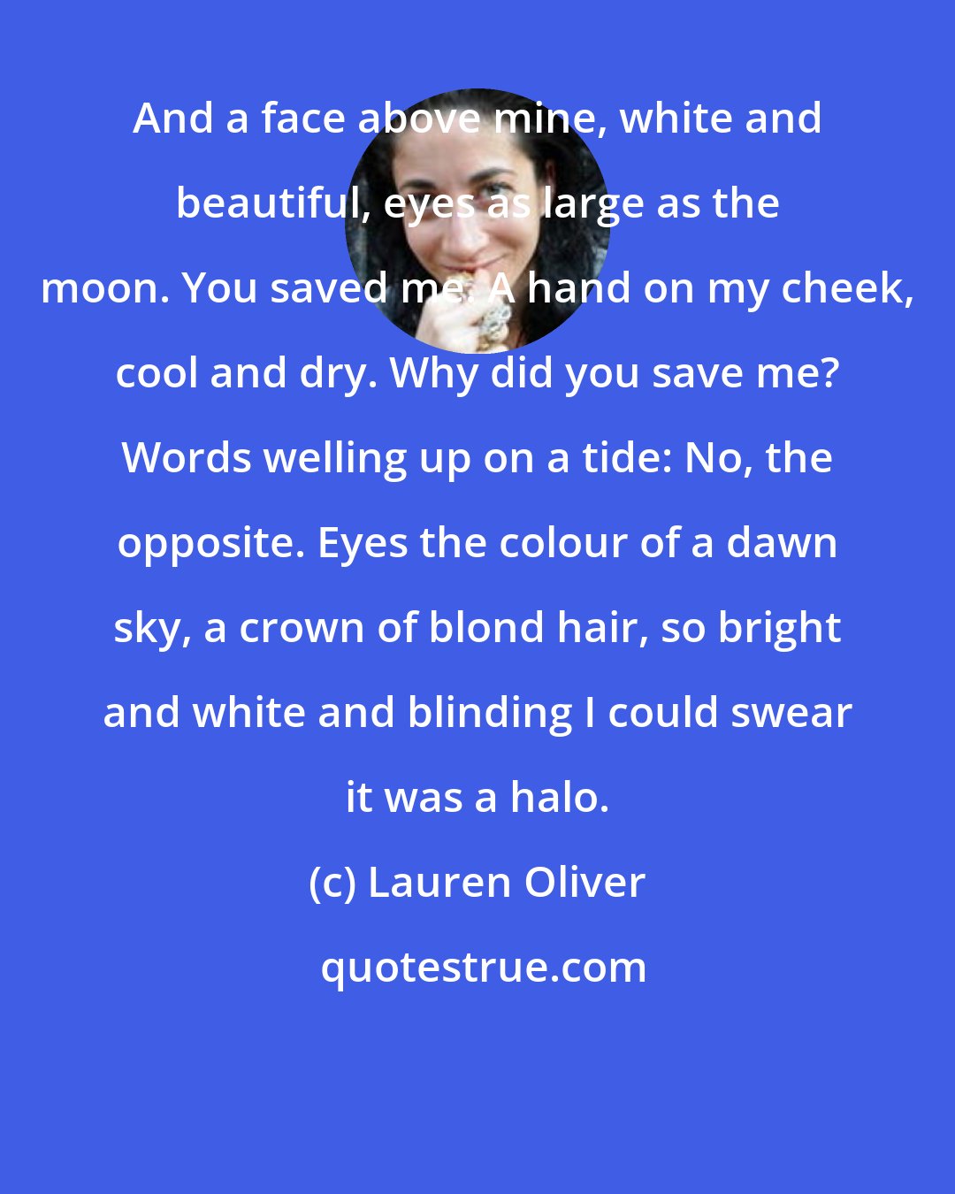 Lauren Oliver: And a face above mine, white and beautiful, eyes as large as the moon. You saved me. A hand on my cheek, cool and dry. Why did you save me? Words welling up on a tide: No, the opposite. Eyes the colour of a dawn sky, a crown of blond hair, so bright and white and blinding I could swear it was a halo.