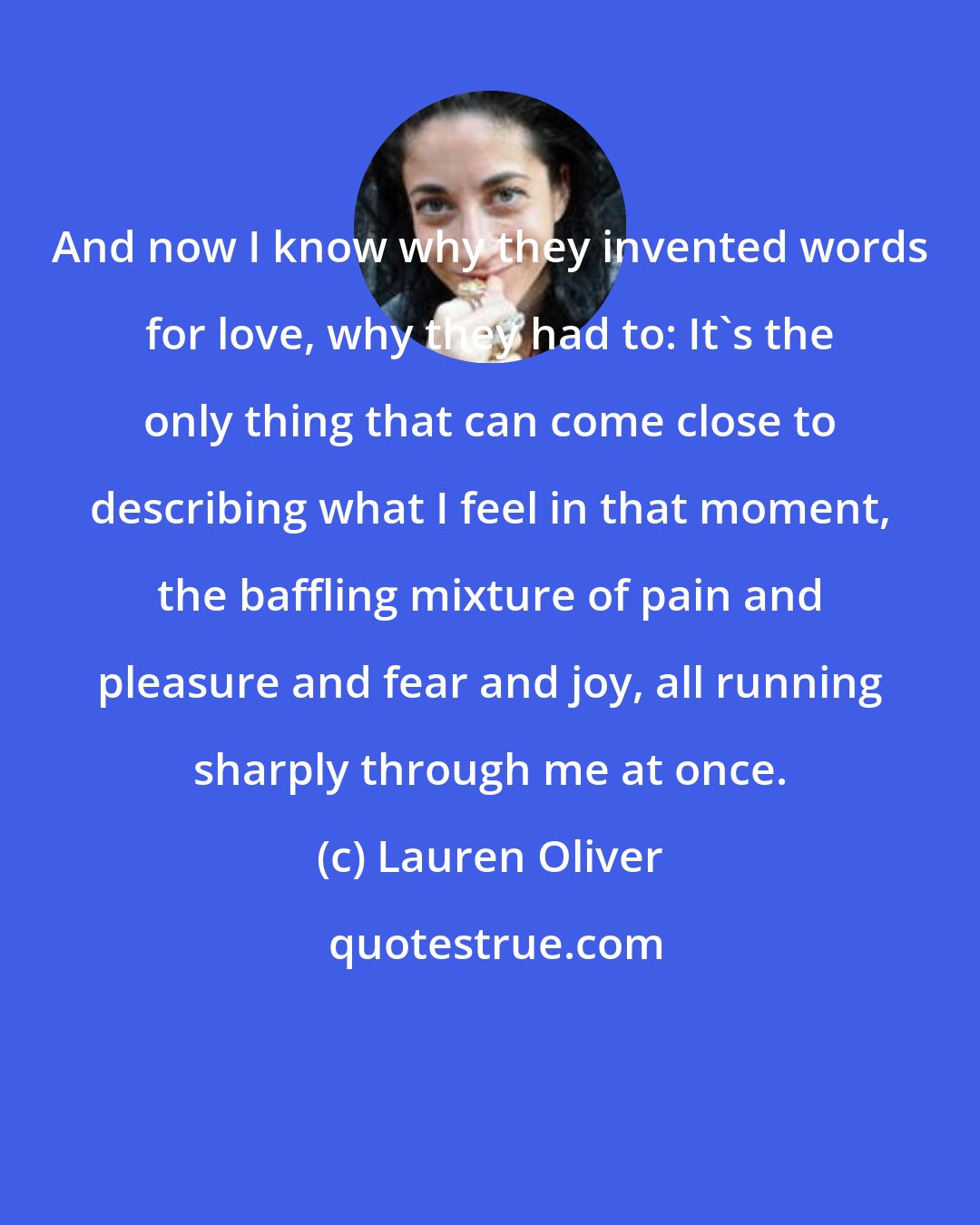 Lauren Oliver: And now I know why they invented words for love, why they had to: It's the only thing that can come close to describing what I feel in that moment, the baffling mixture of pain and pleasure and fear and joy, all running sharply through me at once.