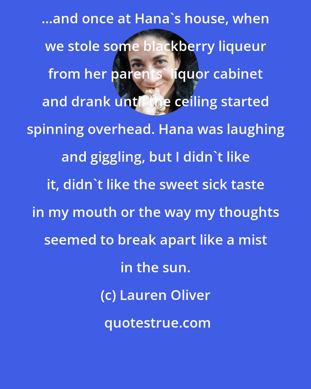 Lauren Oliver: ...and once at Hana's house, when we stole some blackberry liqueur from her parents' liquor cabinet and drank until the ceiling started spinning overhead. Hana was laughing and giggling, but I didn't like it, didn't like the sweet sick taste in my mouth or the way my thoughts seemed to break apart like a mist in the sun.