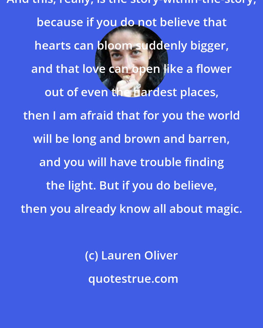 Lauren Oliver: And this, really, is the story-within-the-story, because if you do not believe that hearts can bloom suddenly bigger, and that love can open like a flower out of even the hardest places, then I am afraid that for you the world will be long and brown and barren, and you will have trouble finding the light. But if you do believe, then you already know all about magic.