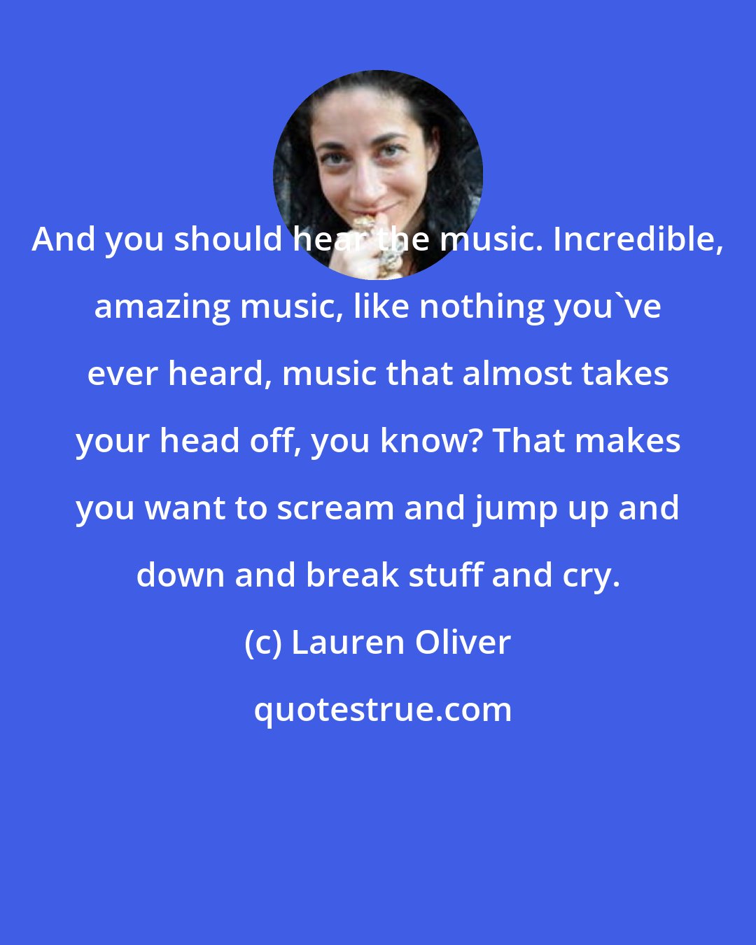 Lauren Oliver: And you should hear the music. Incredible, amazing music, like nothing you've ever heard, music that almost takes your head off, you know? That makes you want to scream and jump up and down and break stuff and cry.