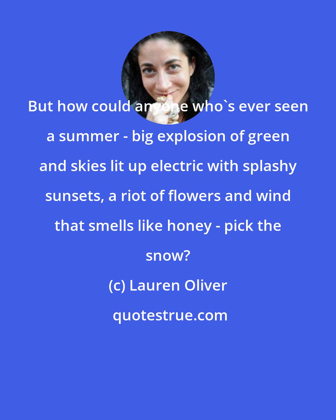 Lauren Oliver: But how could anyone who's ever seen a summer - big explosion of green and skies lit up electric with splashy sunsets, a riot of flowers and wind that smells like honey - pick the snow?