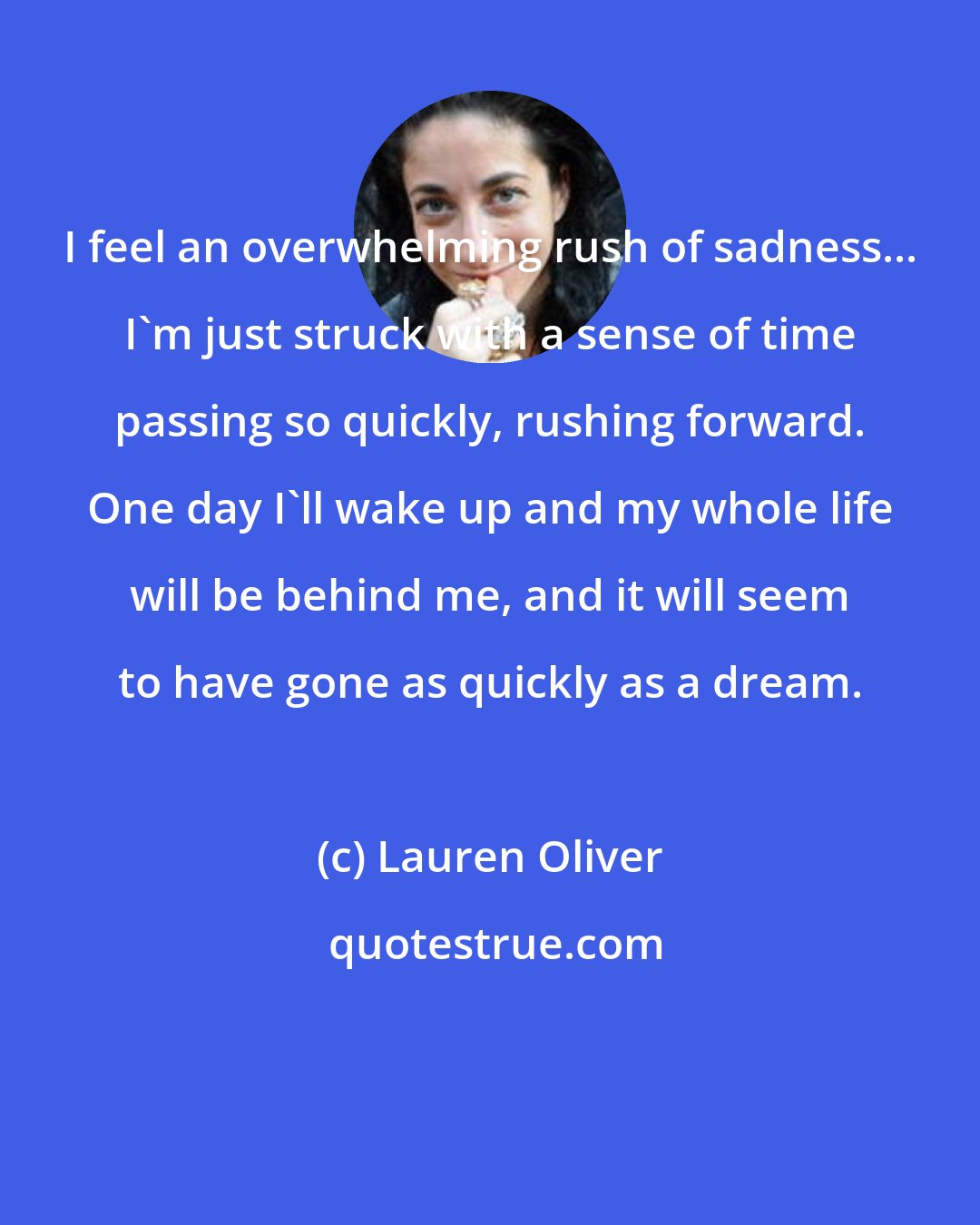 Lauren Oliver: I feel an overwhelming rush of sadness... I'm just struck with a sense of time passing so quickly, rushing forward. One day I'll wake up and my whole life will be behind me, and it will seem to have gone as quickly as a dream.