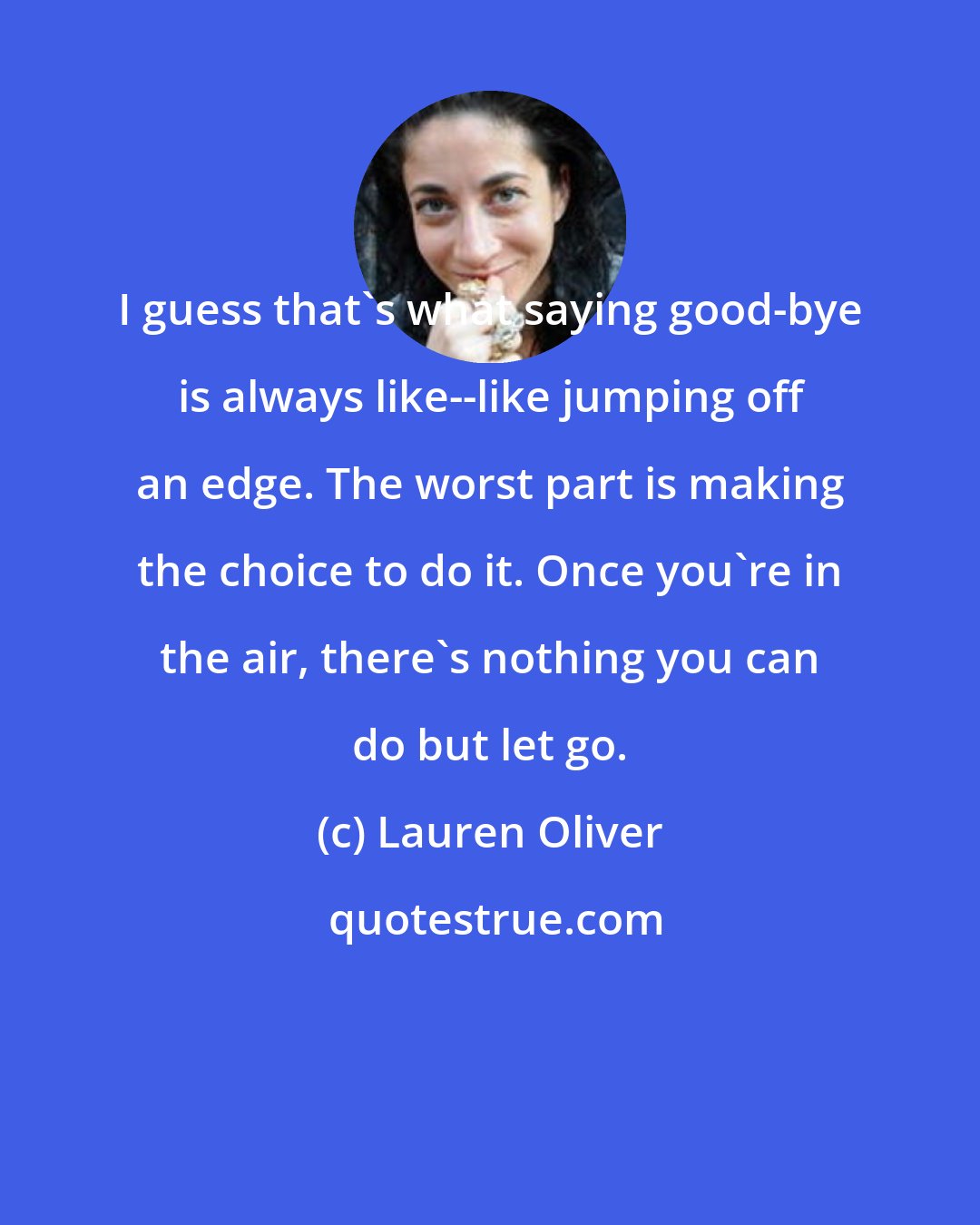 Lauren Oliver: I guess that's what saying good-bye is always like--like jumping off an edge. The worst part is making the choice to do it. Once you're in the air, there's nothing you can do but let go.