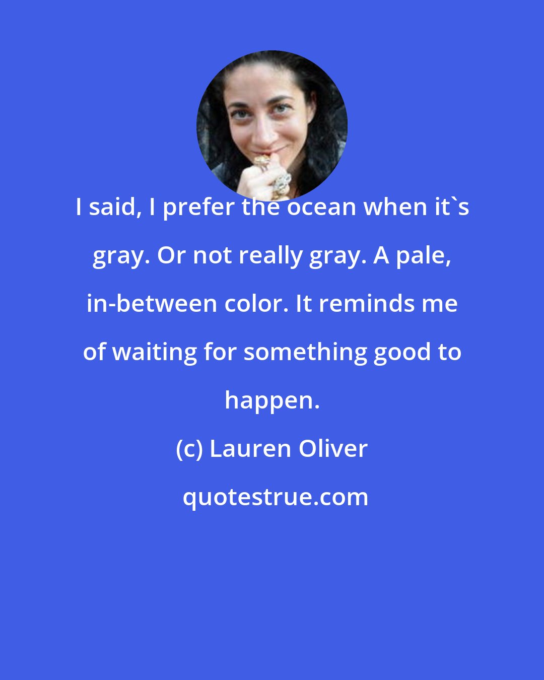 Lauren Oliver: I said, I prefer the ocean when it's gray. Or not really gray. A pale, in-between color. It reminds me of waiting for something good to happen.