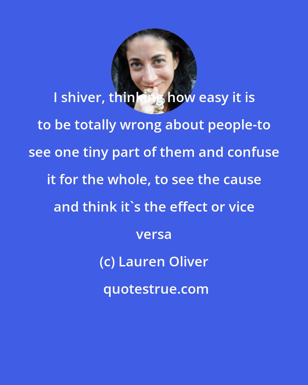 Lauren Oliver: I shiver, thinking how easy it is to be totally wrong about people-to see one tiny part of them and confuse it for the whole, to see the cause and think it's the effect or vice versa