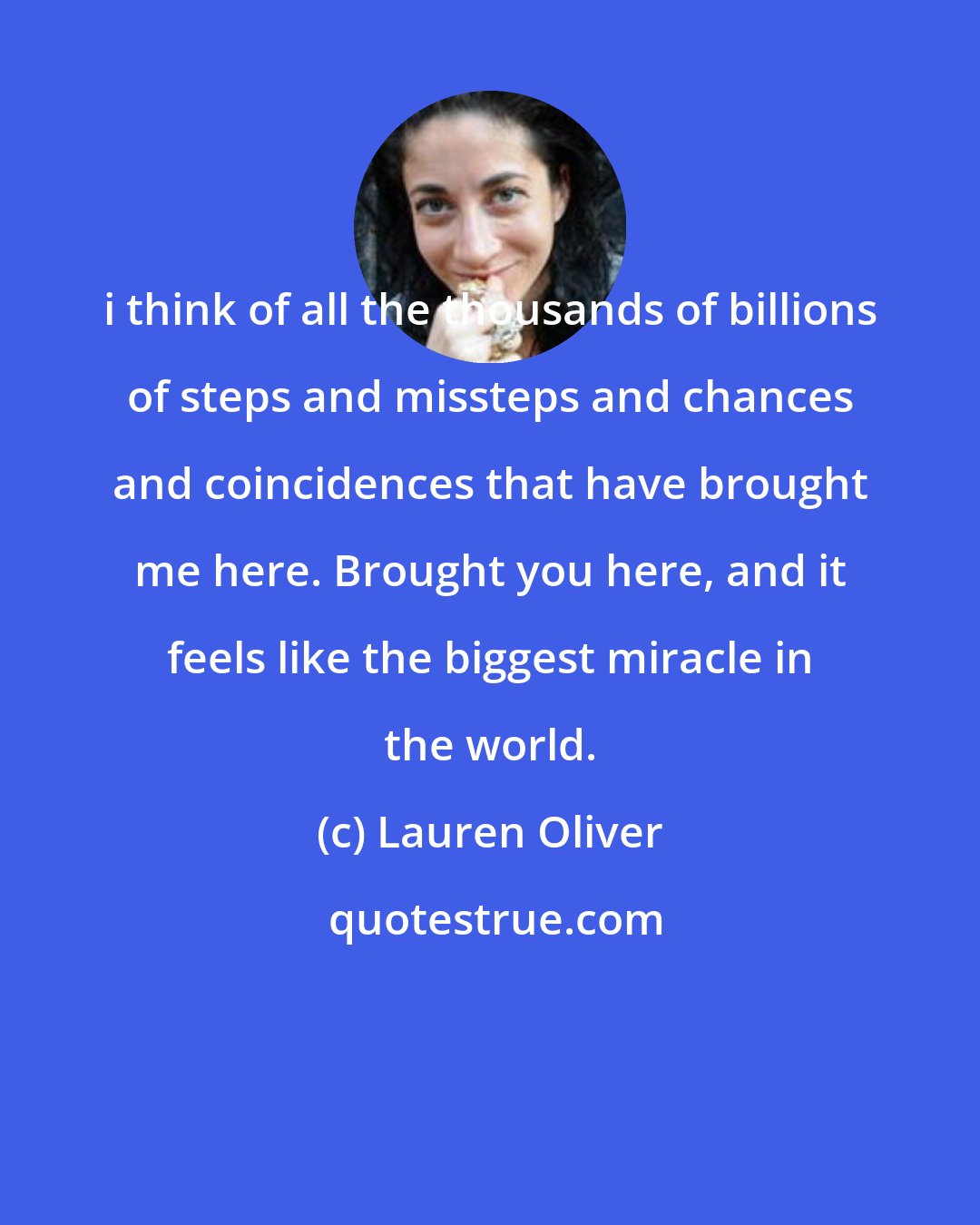 Lauren Oliver: i think of all the thousands of billions of steps and missteps and chances and coincidences that have brought me here. Brought you here, and it feels like the biggest miracle in the world.