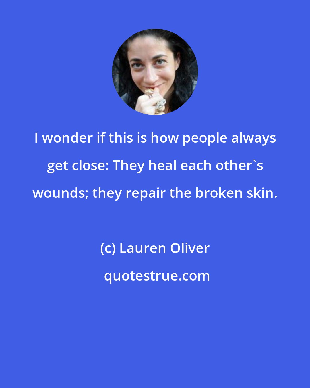 Lauren Oliver: I wonder if this is how people always get close: They heal each other's wounds; they repair the broken skin.