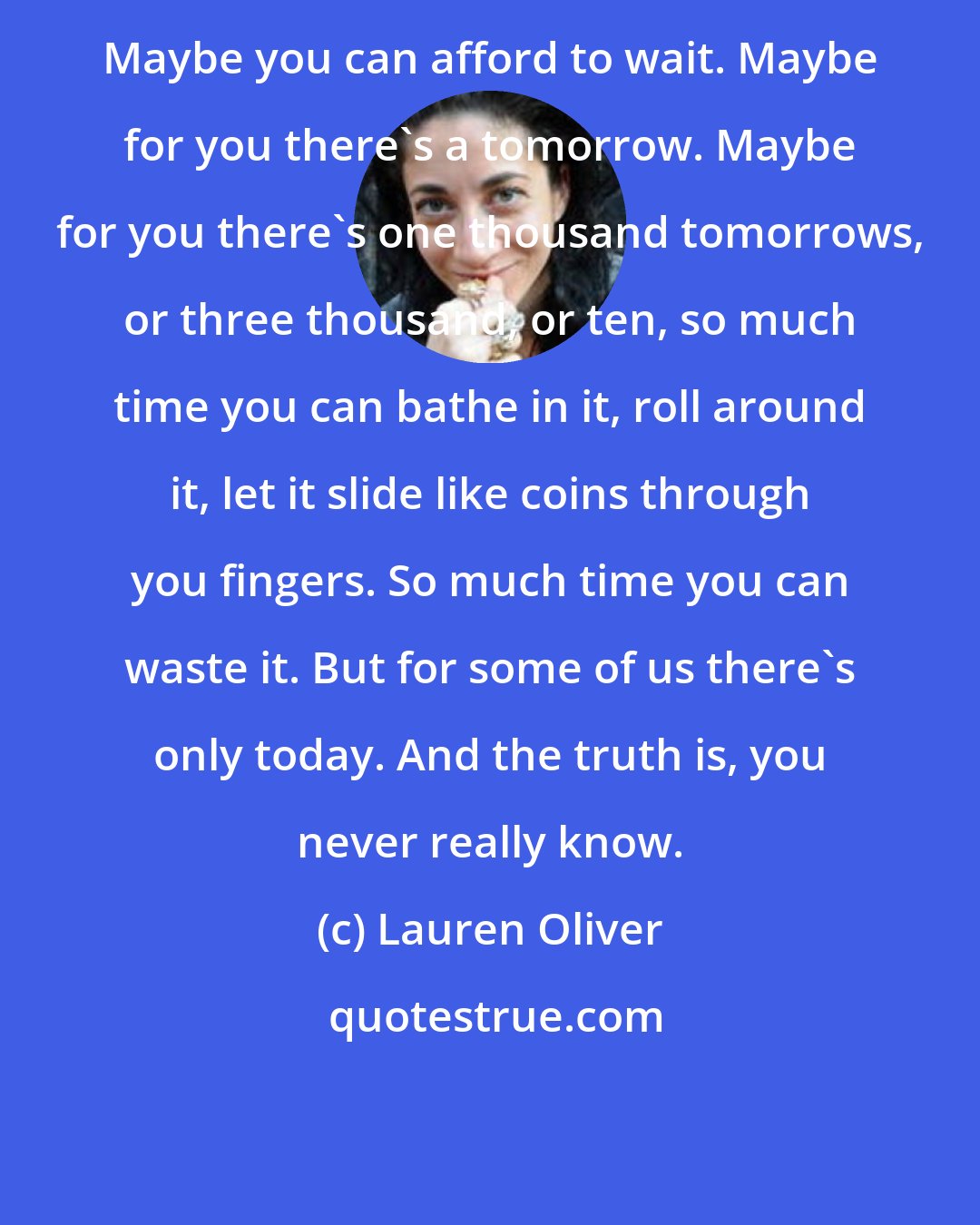 Lauren Oliver: Maybe you can afford to wait. Maybe for you there's a tomorrow. Maybe for you there's one thousand tomorrows, or three thousand, or ten, so much time you can bathe in it, roll around it, let it slide like coins through you fingers. So much time you can waste it. But for some of us there's only today. And the truth is, you never really know.