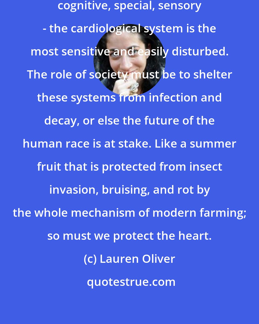 Lauren Oliver: Of all the systems of the body - neurological, cognitive, special, sensory - the cardiological system is the most sensitive and easily disturbed. The role of society must be to shelter these systems from infection and decay, or else the future of the human race is at stake. Like a summer fruit that is protected from insect invasion, bruising, and rot by the whole mechanism of modern farming; so must we protect the heart.