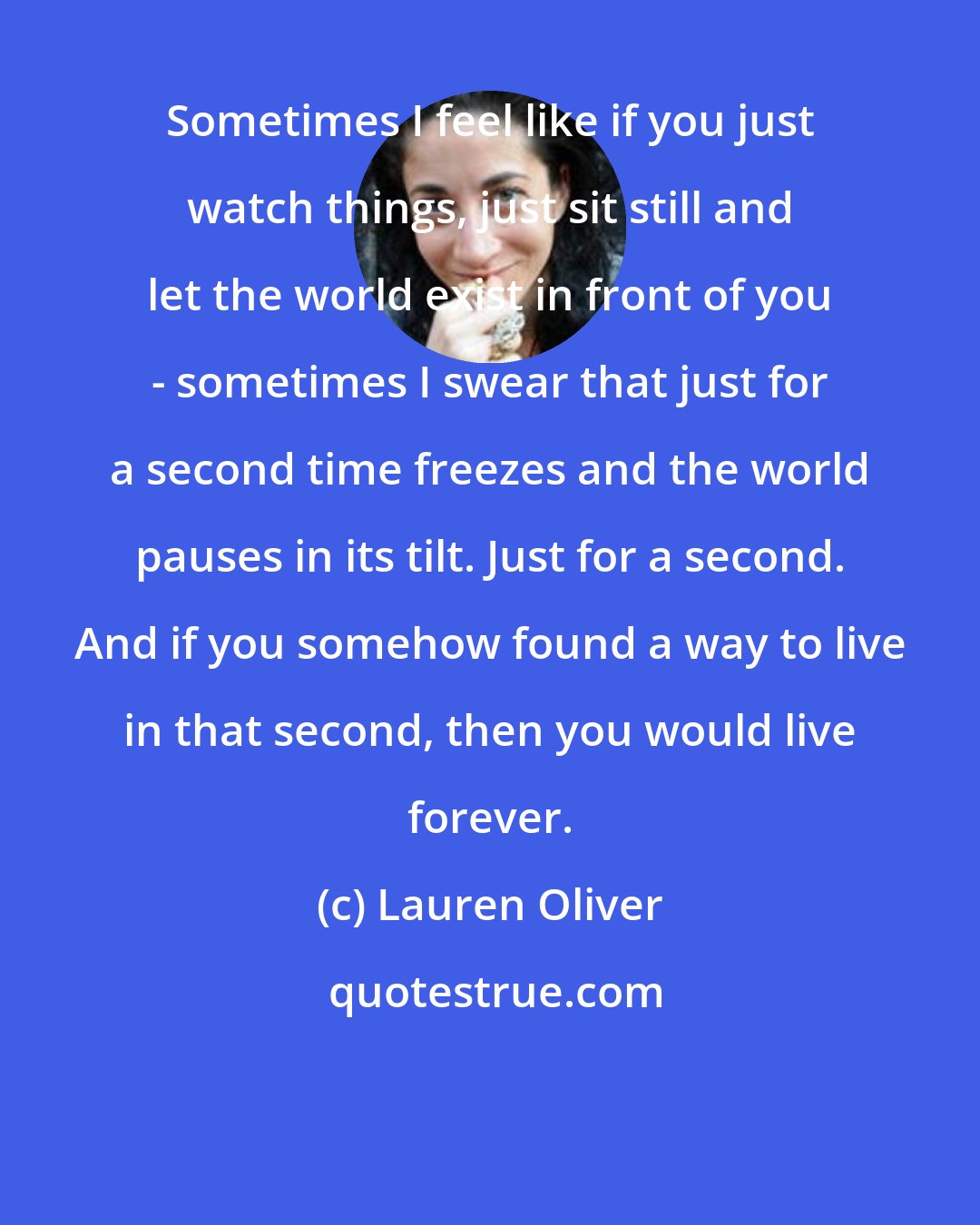 Lauren Oliver: Sometimes I feel like if you just watch things, just sit still and let the world exist in front of you - sometimes I swear that just for a second time freezes and the world pauses in its tilt. Just for a second. And if you somehow found a way to live in that second, then you would live forever.