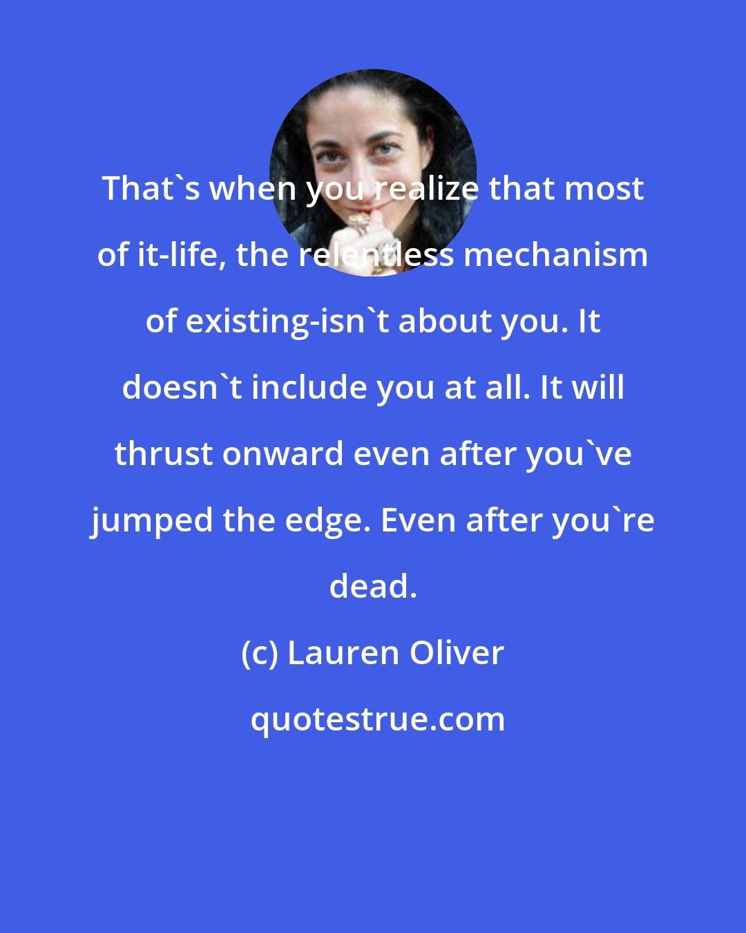 Lauren Oliver: That's when you realize that most of it-life, the relentless mechanism of existing-isn't about you. It doesn't include you at all. It will thrust onward even after you've jumped the edge. Even after you're dead.