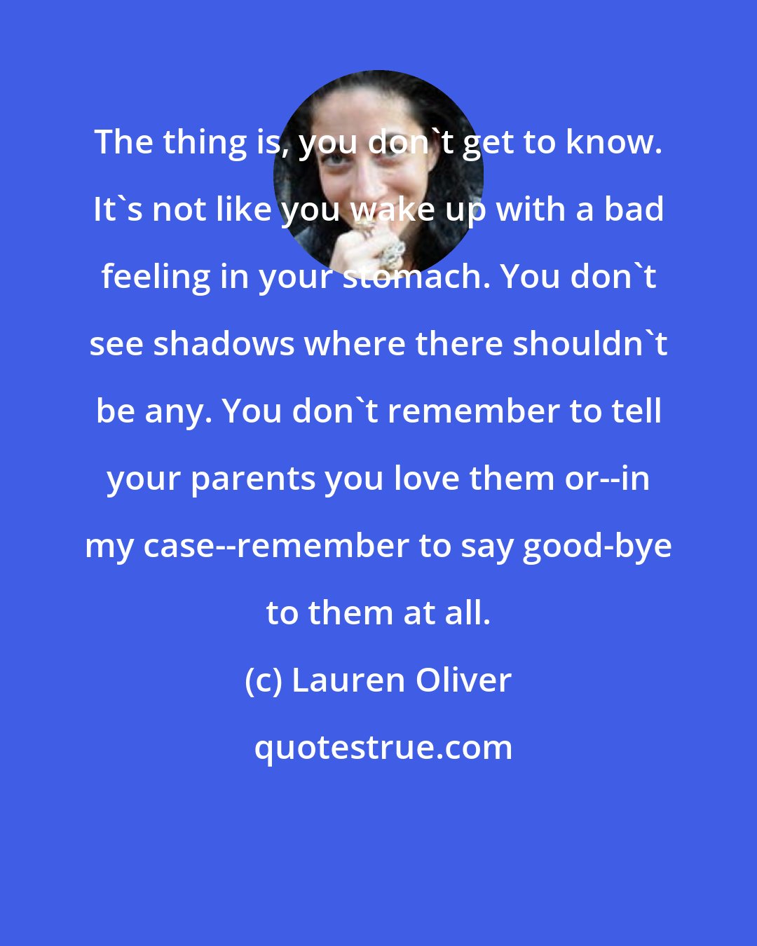 Lauren Oliver: The thing is, you don't get to know. It's not like you wake up with a bad feeling in your stomach. You don't see shadows where there shouldn't be any. You don't remember to tell your parents you love them or--in my case--remember to say good-bye to them at all.