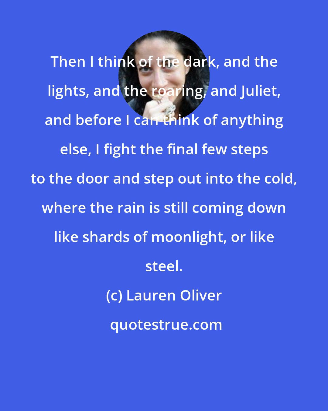 Lauren Oliver: Then I think of the dark, and the lights, and the roaring, and Juliet, and before I can think of anything else, I fight the final few steps to the door and step out into the cold, where the rain is still coming down like shards of moonlight, or like steel.