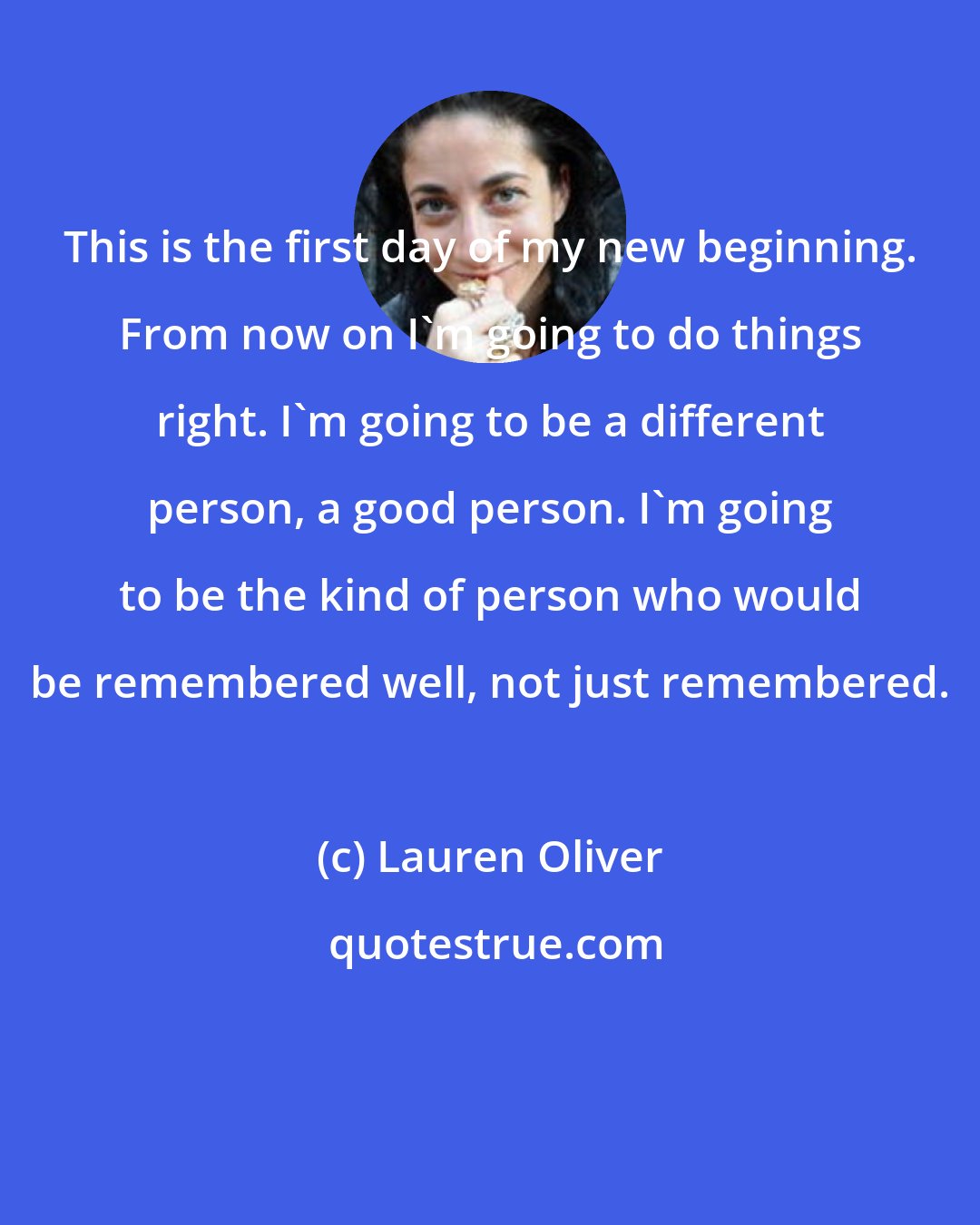 Lauren Oliver: This is the first day of my new beginning. From now on I'm going to do things right. I'm going to be a different person, a good person. I'm going to be the kind of person who would be remembered well, not just remembered.