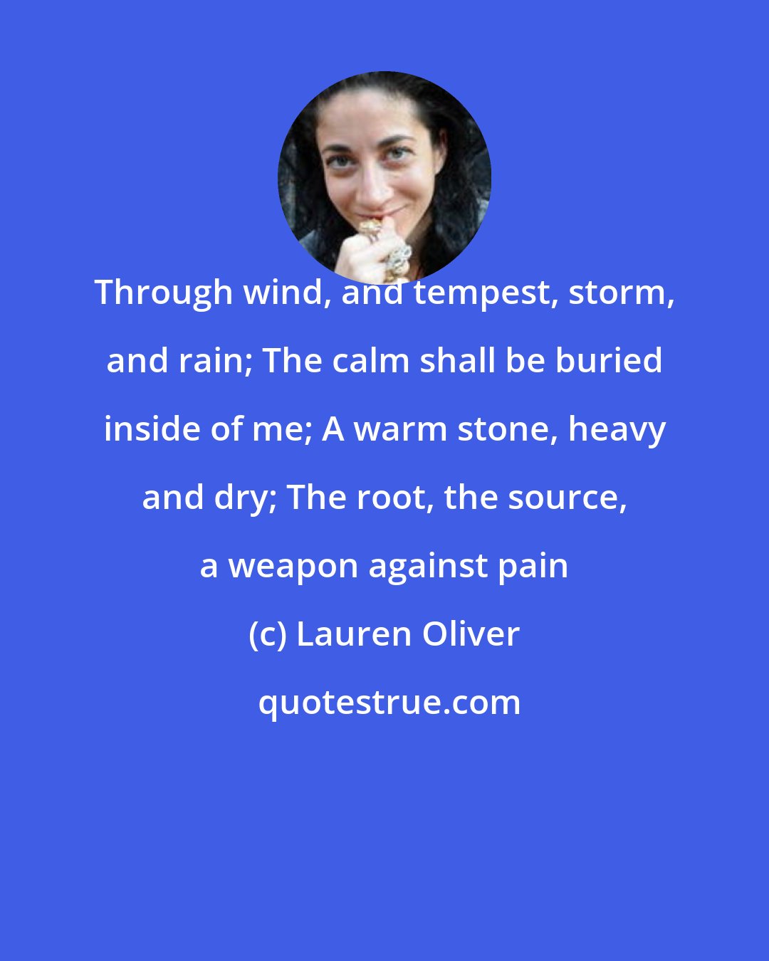 Lauren Oliver: Through wind, and tempest, storm, and rain; The calm shall be buried inside of me; A warm stone, heavy and dry; The root, the source, a weapon against pain