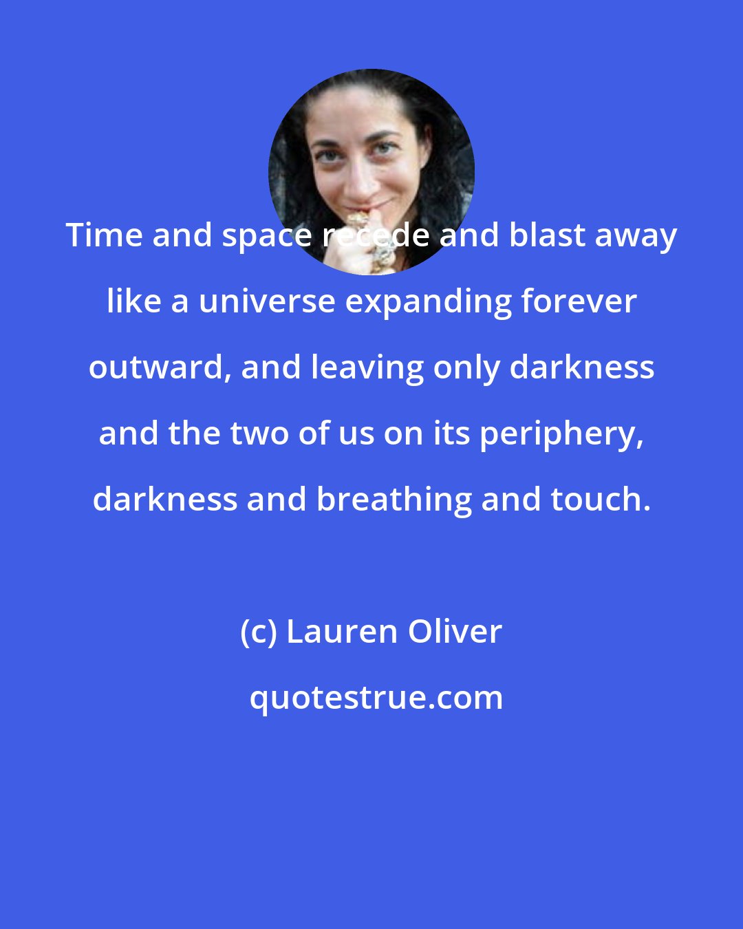 Lauren Oliver: Time and space recede and blast away like a universe expanding forever outward, and leaving only darkness and the two of us on its periphery, darkness and breathing and touch.