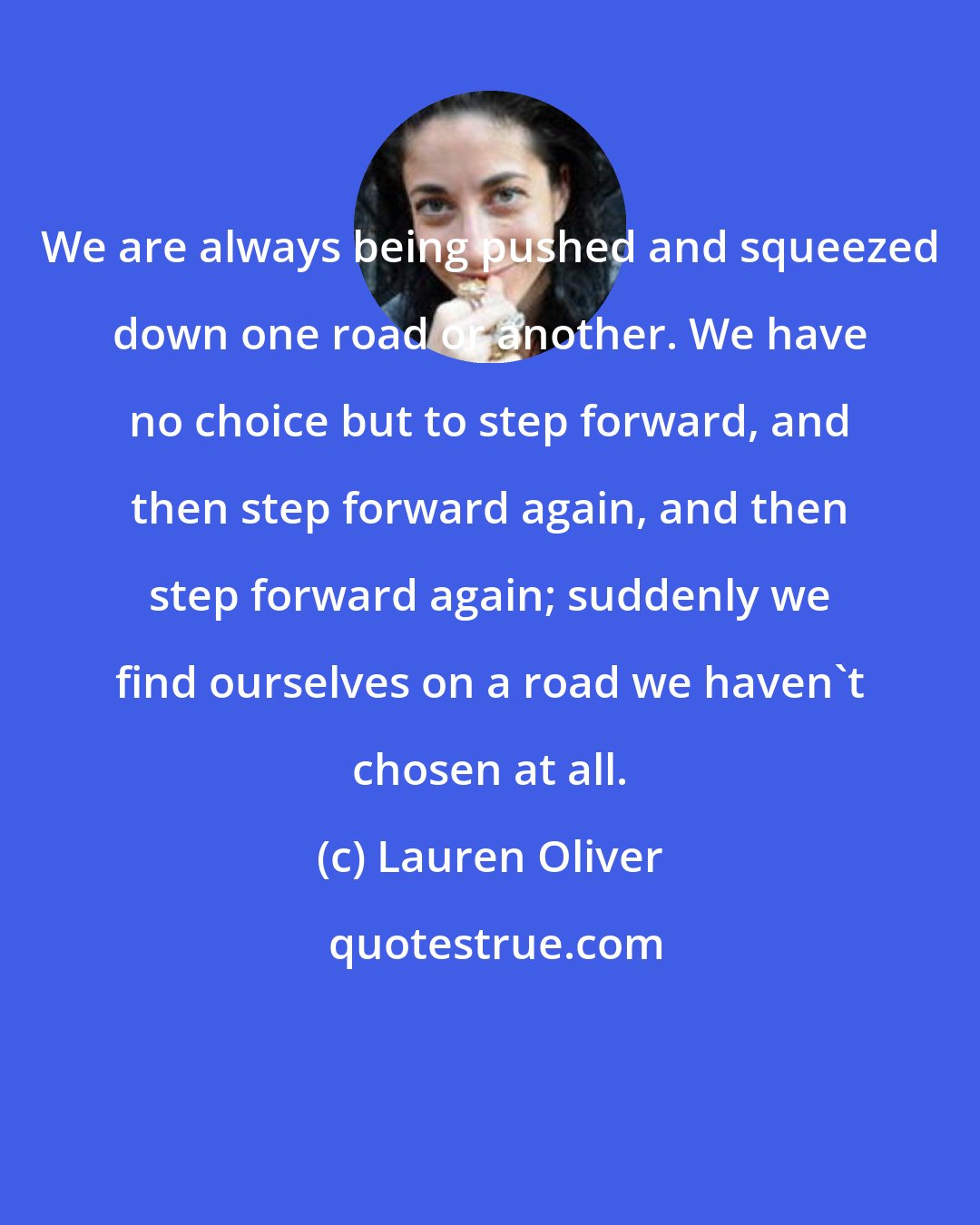 Lauren Oliver: We are always being pushed and squeezed down one road or another. We have no choice but to step forward, and then step forward again, and then step forward again; suddenly we find ourselves on a road we haven't chosen at all.