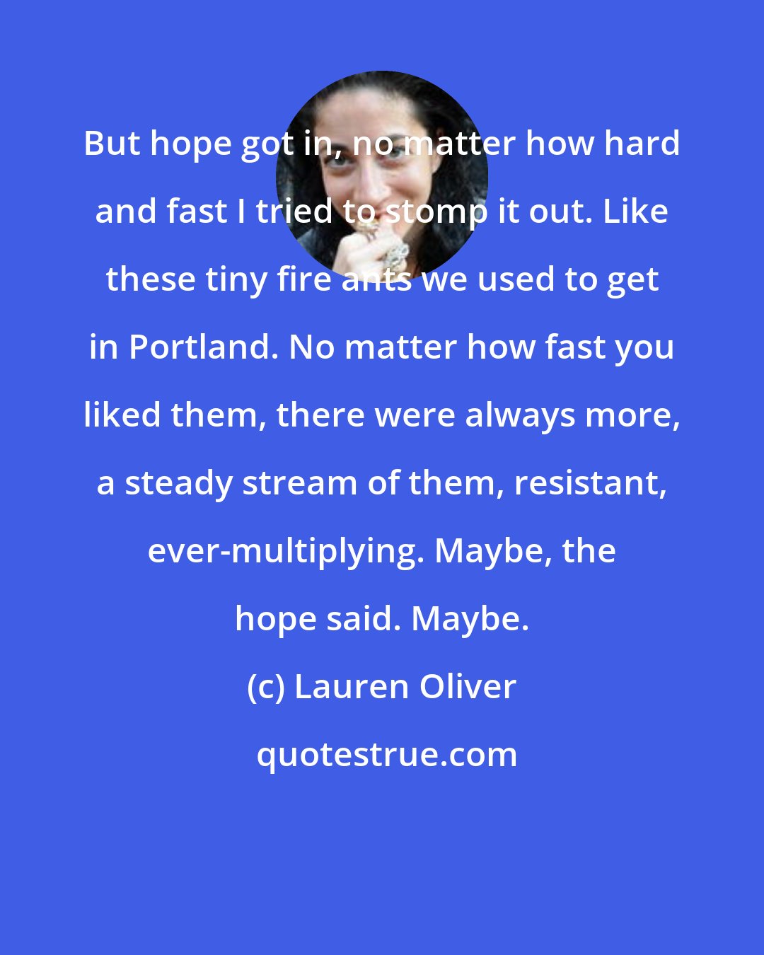 Lauren Oliver: But hope got in, no matter how hard and fast I tried to stomp it out. Like these tiny fire ants we used to get in Portland. No matter how fast you liked them, there were always more, a steady stream of them, resistant, ever-multiplying. Maybe, the hope said. Maybe.