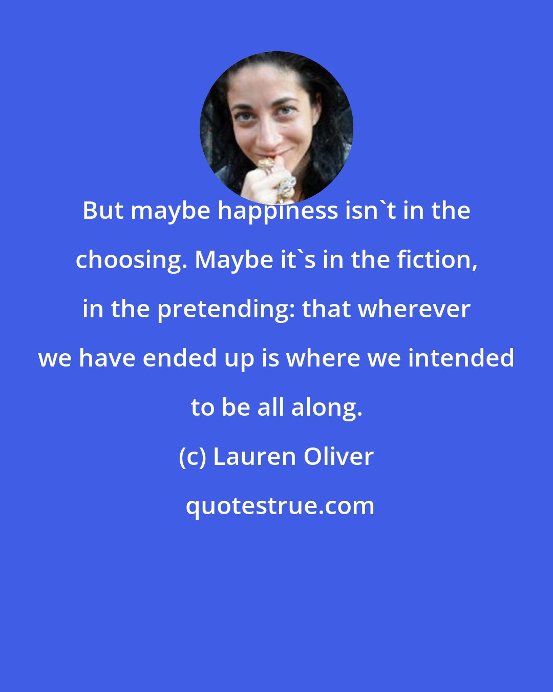 Lauren Oliver: But maybe happiness isn't in the choosing. Maybe it's in the fiction, in the pretending: that wherever we have ended up is where we intended to be all along.