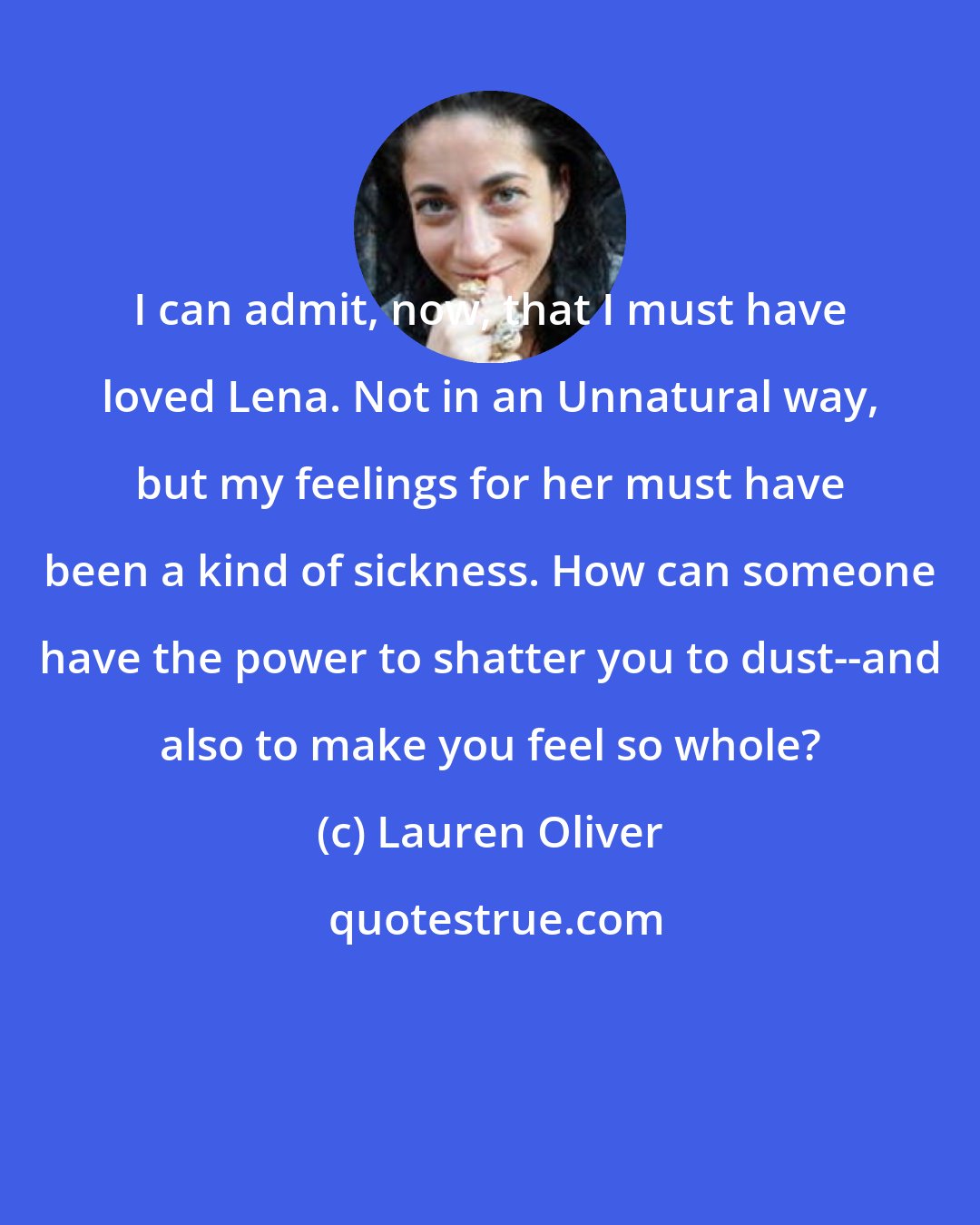 Lauren Oliver: I can admit, now, that I must have loved Lena. Not in an Unnatural way, but my feelings for her must have been a kind of sickness. How can someone have the power to shatter you to dust--and also to make you feel so whole?