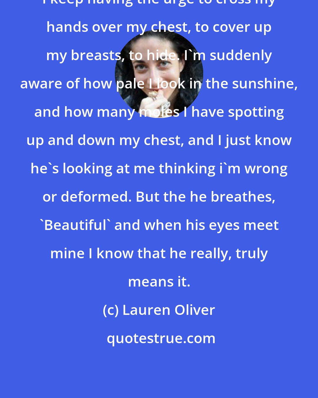 Lauren Oliver: I keep having the urge to cross my hands over my chest, to cover up my breasts, to hide. I'm suddenly aware of how pale I look in the sunshine, and how many moles I have spotting up and down my chest, and I just know he's looking at me thinking i'm wrong or deformed. But the he breathes, 'Beautiful' and when his eyes meet mine I know that he really, truly means it.