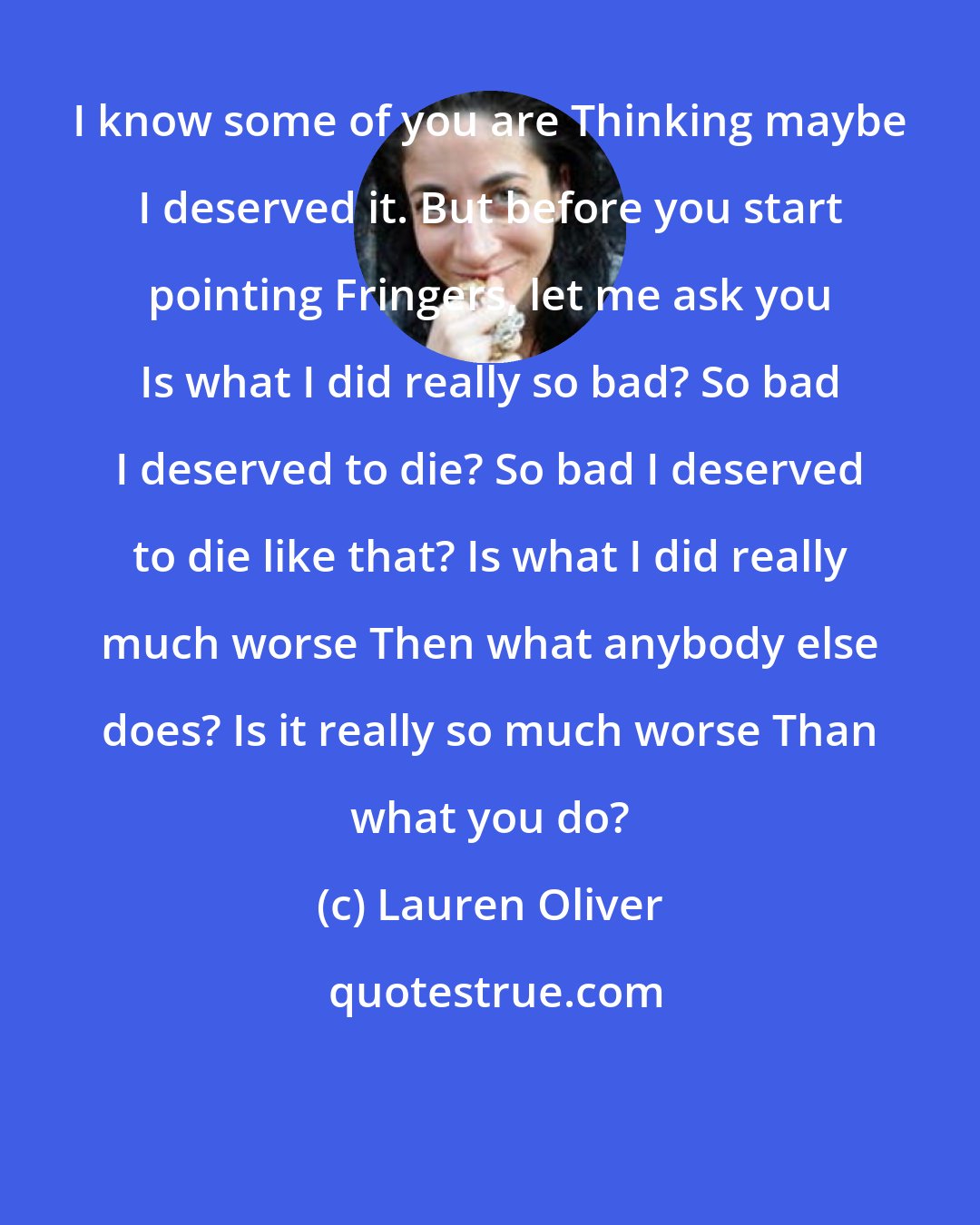 Lauren Oliver: I know some of you are Thinking maybe I deserved it. But before you start pointing Fringers, let me ask you Is what I did really so bad? So bad I deserved to die? So bad I deserved to die like that? Is what I did really much worse Then what anybody else does? Is it really so much worse Than what you do?