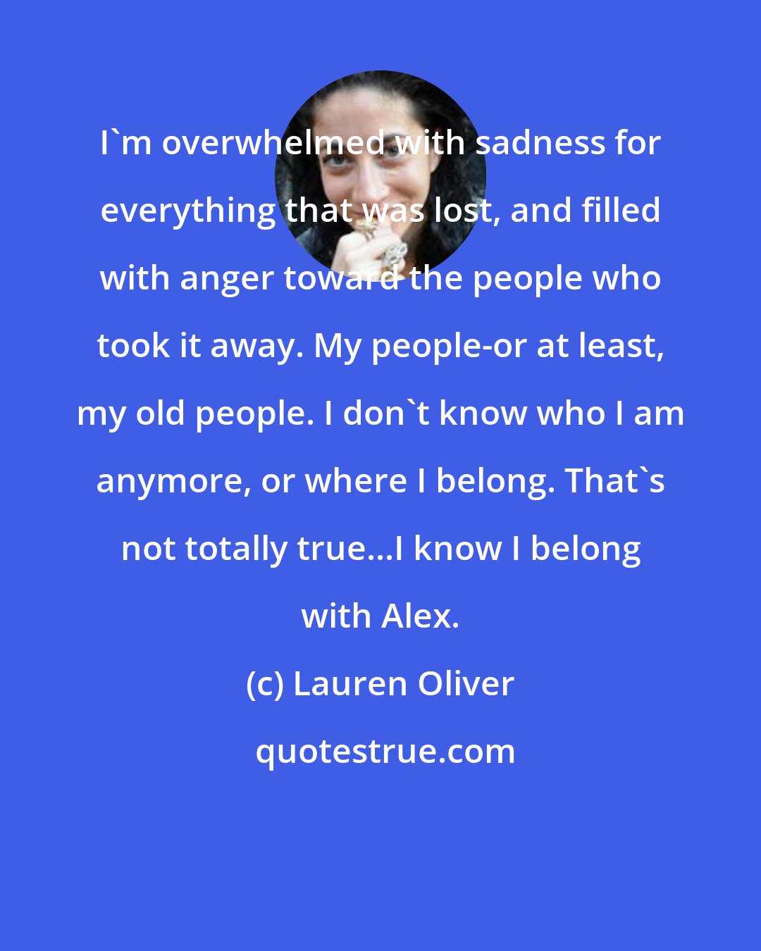 Lauren Oliver: I'm overwhelmed with sadness for everything that was lost, and filled with anger toward the people who took it away. My people-or at least, my old people. I don't know who I am anymore, or where I belong. That's not totally true...I know I belong with Alex.