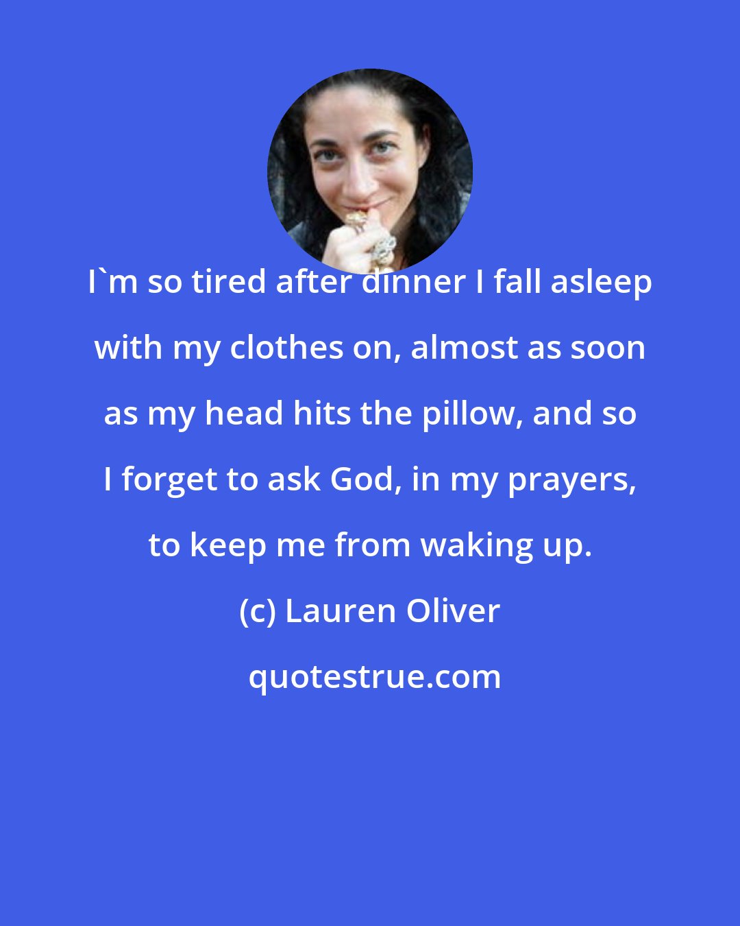 Lauren Oliver: I'm so tired after dinner I fall asleep with my clothes on, almost as soon as my head hits the pillow, and so I forget to ask God, in my prayers, to keep me from waking up.