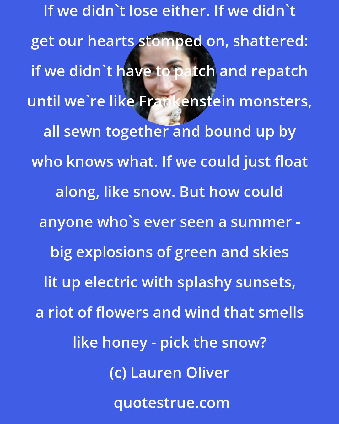 Lauren Oliver: Sometimes I think maybe they were right all along, the people on the other side in Zombieland. Maybe it would be better if we didn't love. If we didn't lose either. If we didn't get our hearts stomped on, shattered: if we didn't have to patch and repatch until we're like Frankenstein monsters, all sewn together and bound up by who knows what. If we could just float along, like snow. But how could anyone who's ever seen a summer - big explosions of green and skies lit up electric with splashy sunsets, a riot of flowers and wind that smells like honey - pick the snow?