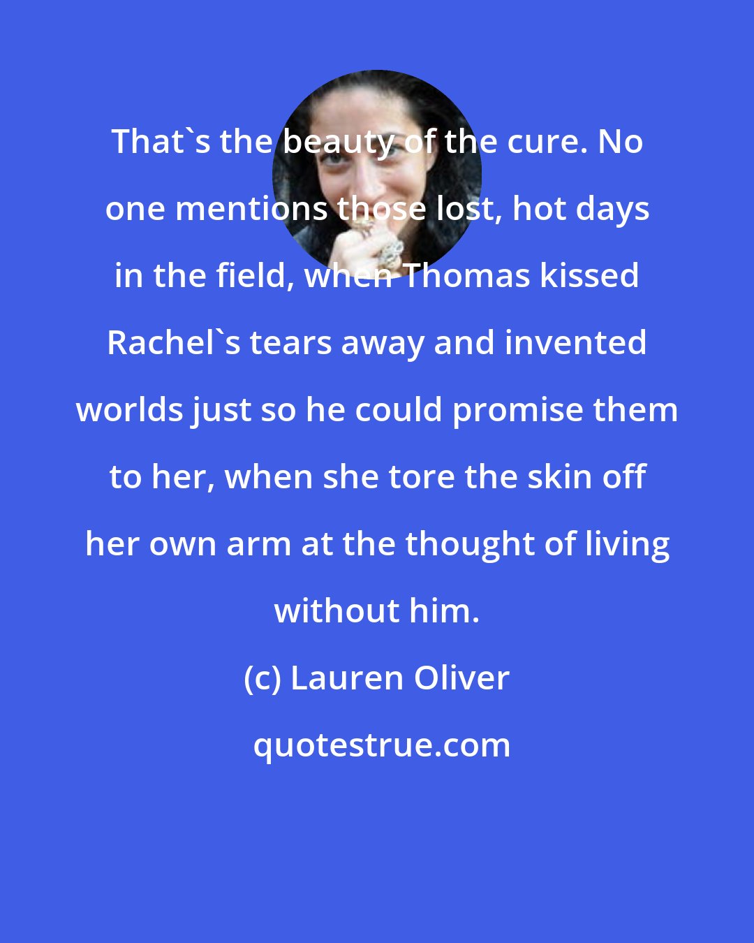 Lauren Oliver: That's the beauty of the cure. No one mentions those lost, hot days in the field, when Thomas kissed Rachel's tears away and invented worlds just so he could promise them to her, when she tore the skin off her own arm at the thought of living without him.