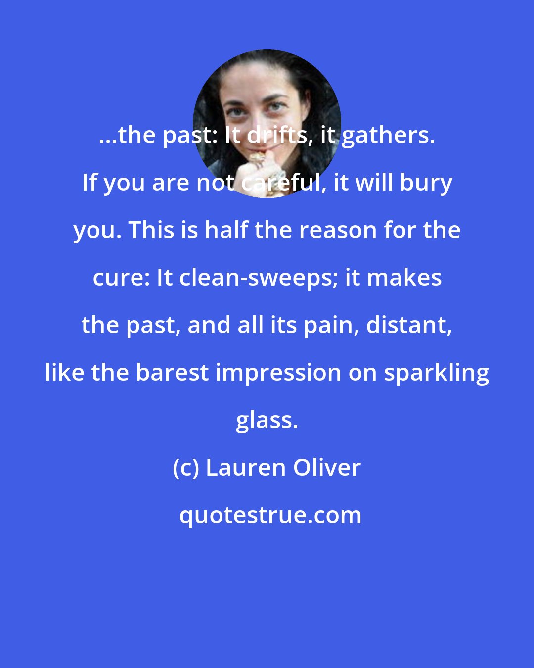 Lauren Oliver: ...the past: It drifts, it gathers. If you are not careful, it will bury you. This is half the reason for the cure: It clean-sweeps; it makes the past, and all its pain, distant, like the barest impression on sparkling glass.