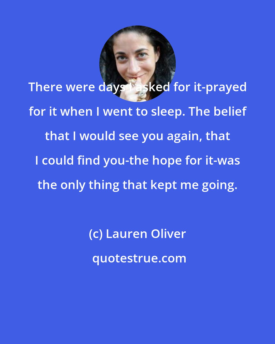 Lauren Oliver: There were days I asked for it-prayed for it when I went to sleep. The belief that I would see you again, that I could find you-the hope for it-was the only thing that kept me going.