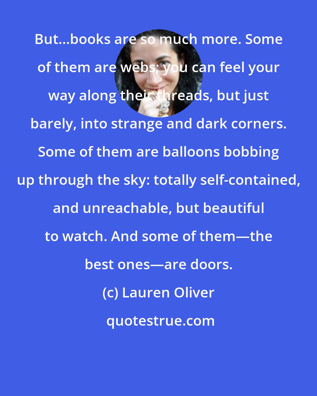 Lauren Oliver: But...books are so much more. Some of them are webs; you can feel your way along their threads, but just barely, into strange and dark corners. Some of them are balloons bobbing up through the sky: totally self-contained, and unreachable, but beautiful to watch. And some of them―the best ones―are doors.