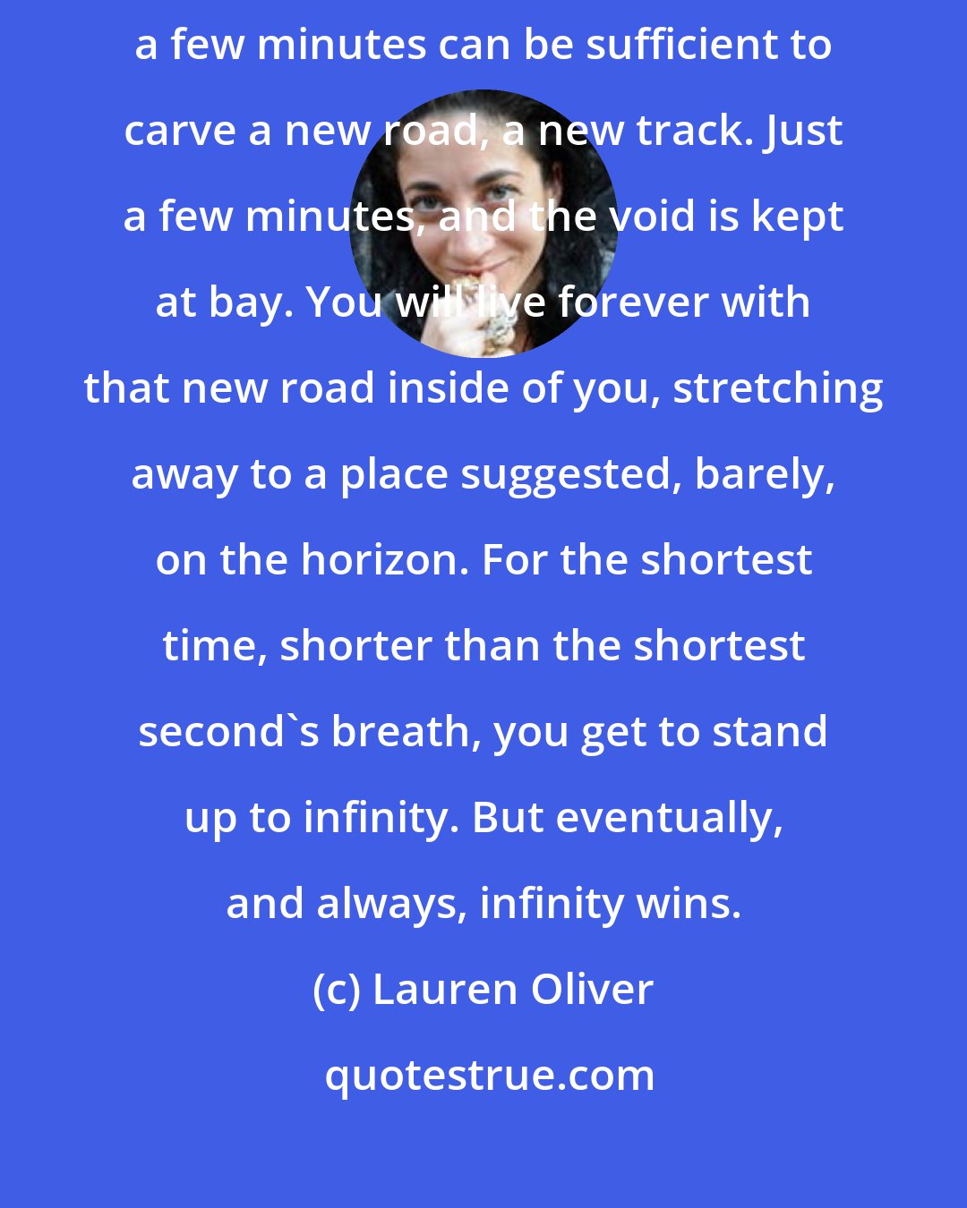 Lauren Oliver: But that's the beauty of life: time is yours to keep and to change. Just a few minutes can be sufficient to carve a new road, a new track. Just a few minutes, and the void is kept at bay. You will live forever with that new road inside of you, stretching away to a place suggested, barely, on the horizon. For the shortest time, shorter than the shortest second's breath, you get to stand up to infinity. But eventually, and always, infinity wins.