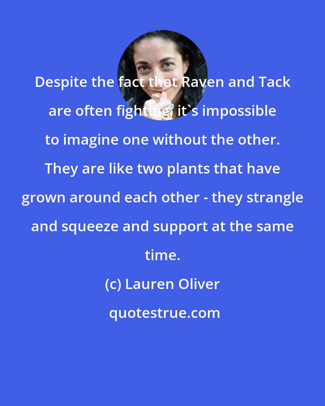 Lauren Oliver: Despite the fact that Raven and Tack are often fighting, it's impossible to imagine one without the other. They are like two plants that have grown around each other - they strangle and squeeze and support at the same time.