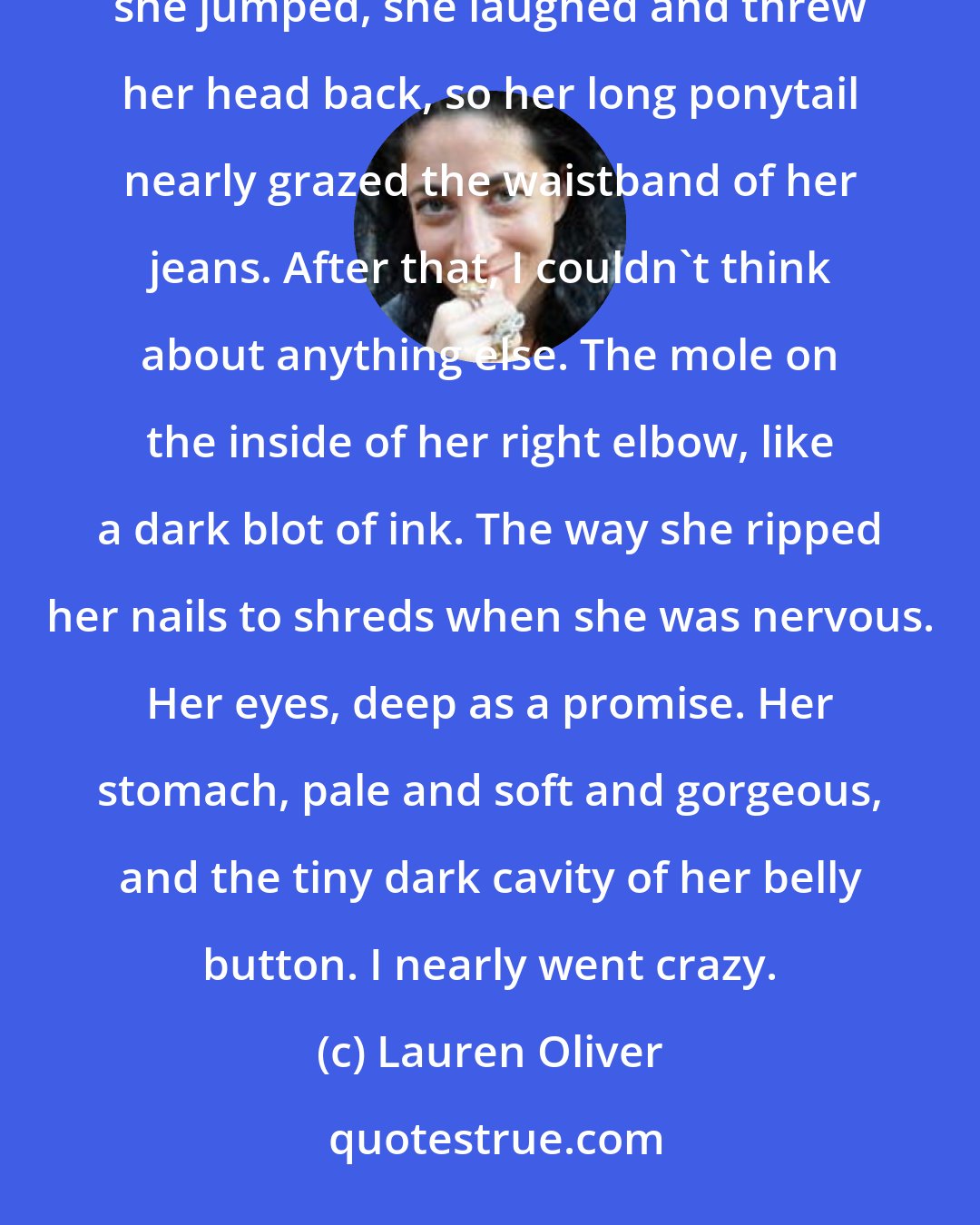 Lauren Oliver: Eventually she came. She appeared suddenly, exactly like she'd done that day- she stepped into the sunshine, she jumped, she laughed and threw her head back, so her long ponytail nearly grazed the waistband of her jeans. After that, I couldn't think about anything else. The mole on the inside of her right elbow, like a dark blot of ink. The way she ripped her nails to shreds when she was nervous. Her eyes, deep as a promise. Her stomach, pale and soft and gorgeous, and the tiny dark cavity of her belly button. I nearly went crazy.