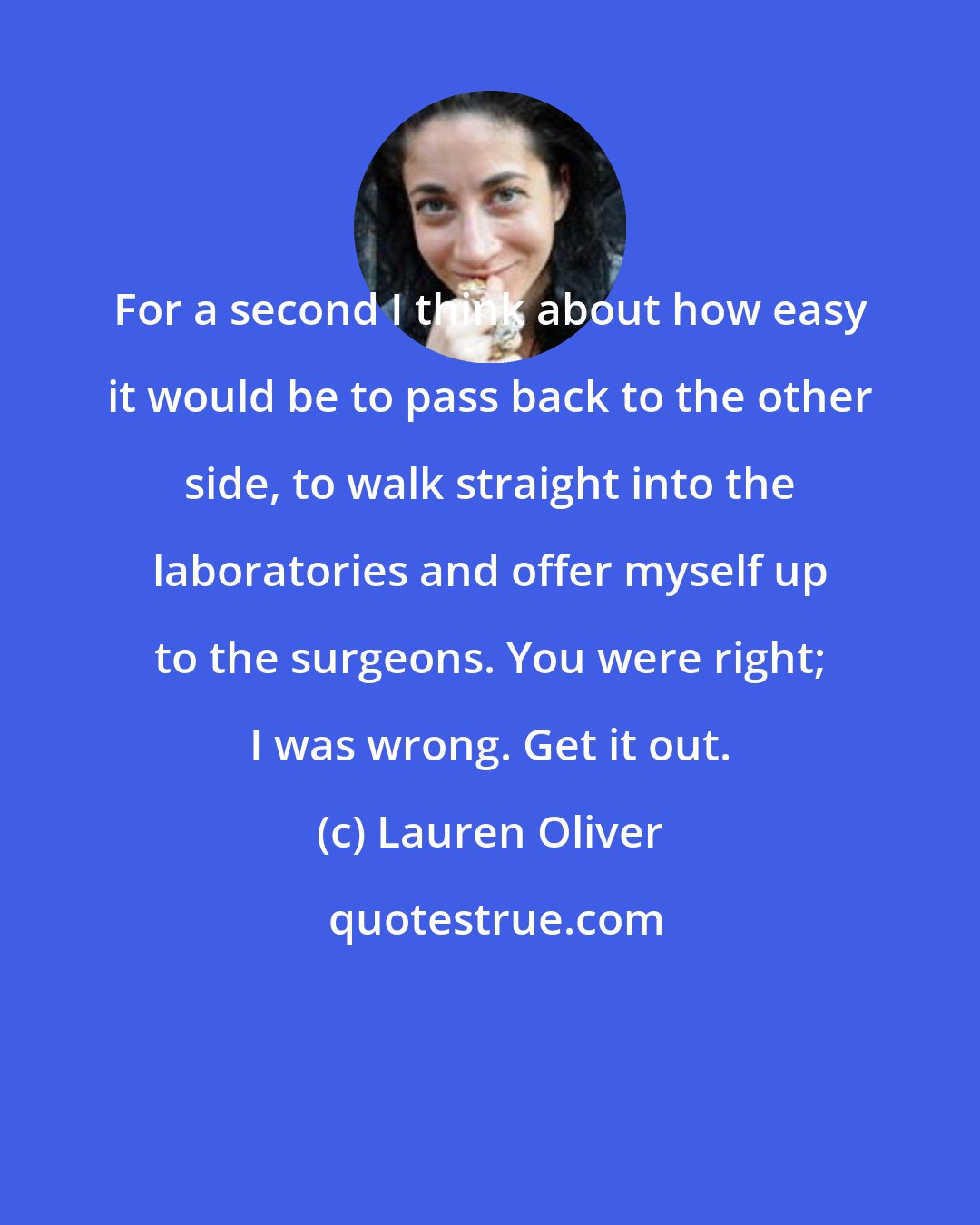 Lauren Oliver: For a second I think about how easy it would be to pass back to the other side, to walk straight into the laboratories and offer myself up to the surgeons. You were right; I was wrong. Get it out.