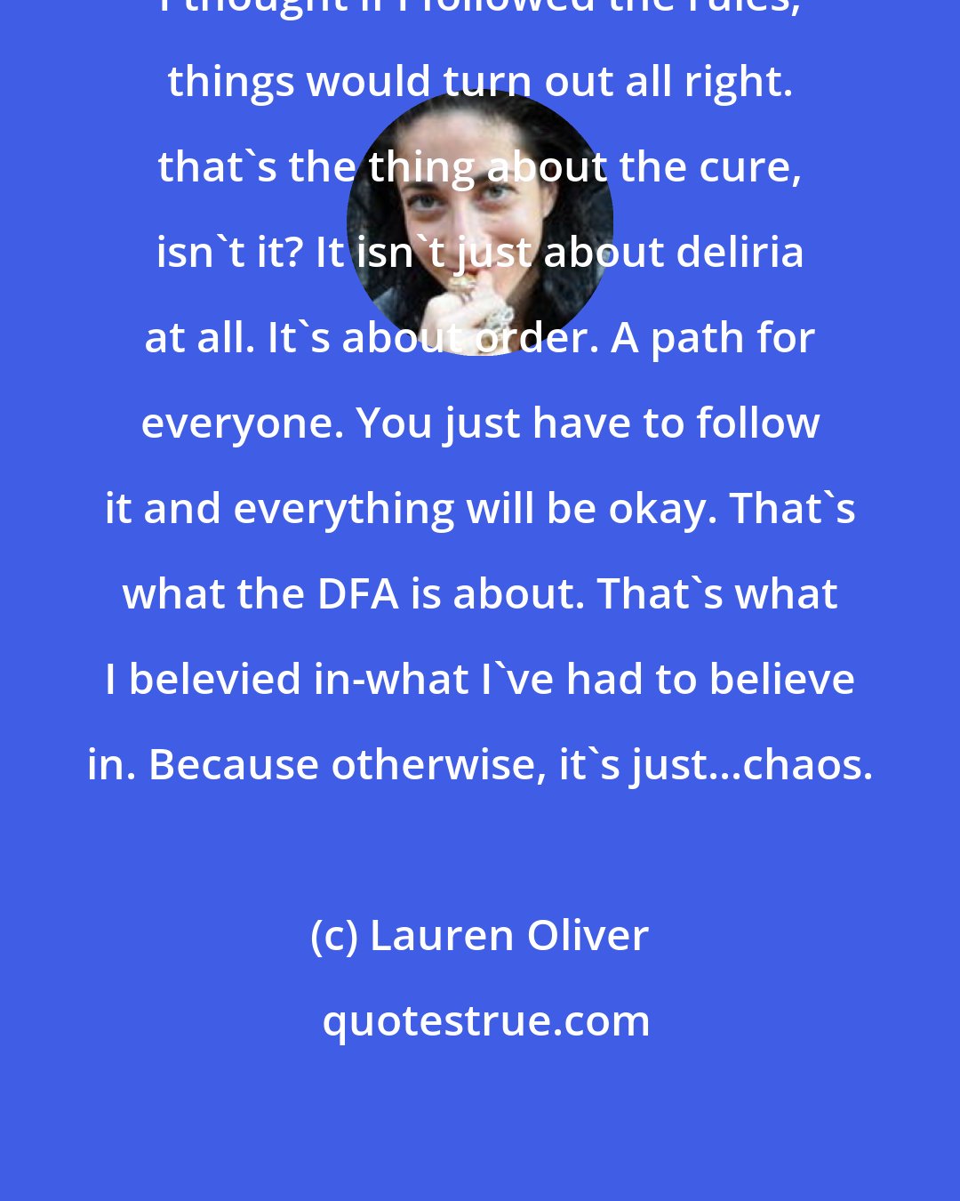 Lauren Oliver: I thought if I followed the rules, things would turn out all right. that's the thing about the cure, isn't it? It isn't just about deliria at all. It's about order. A path for everyone. You just have to follow it and everything will be okay. That's what the DFA is about. That's what I belevied in-what I've had to believe in. Because otherwise, it's just...chaos.