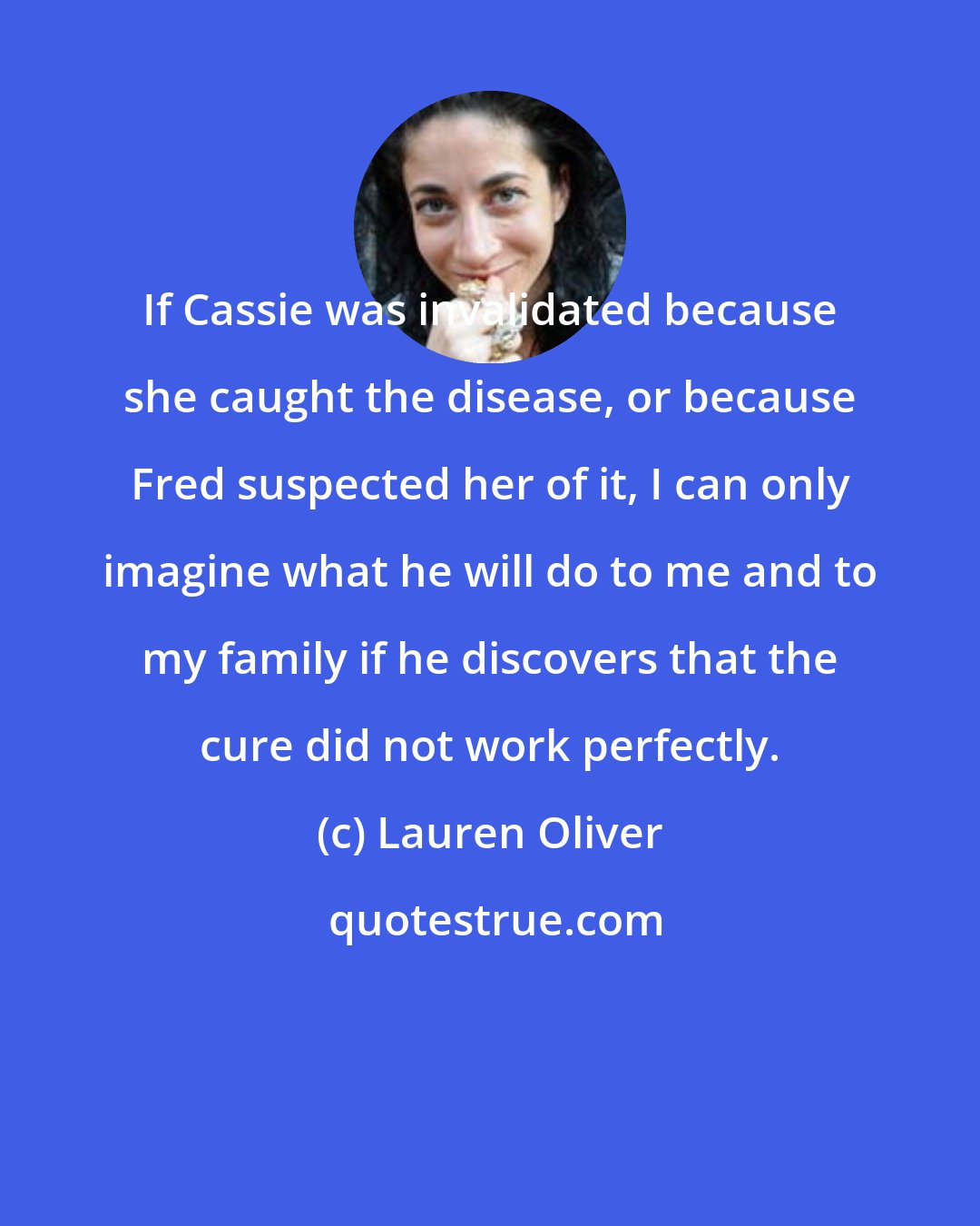 Lauren Oliver: If Cassie was invalidated because she caught the disease, or because Fred suspected her of it, I can only imagine what he will do to me and to my family if he discovers that the cure did not work perfectly.