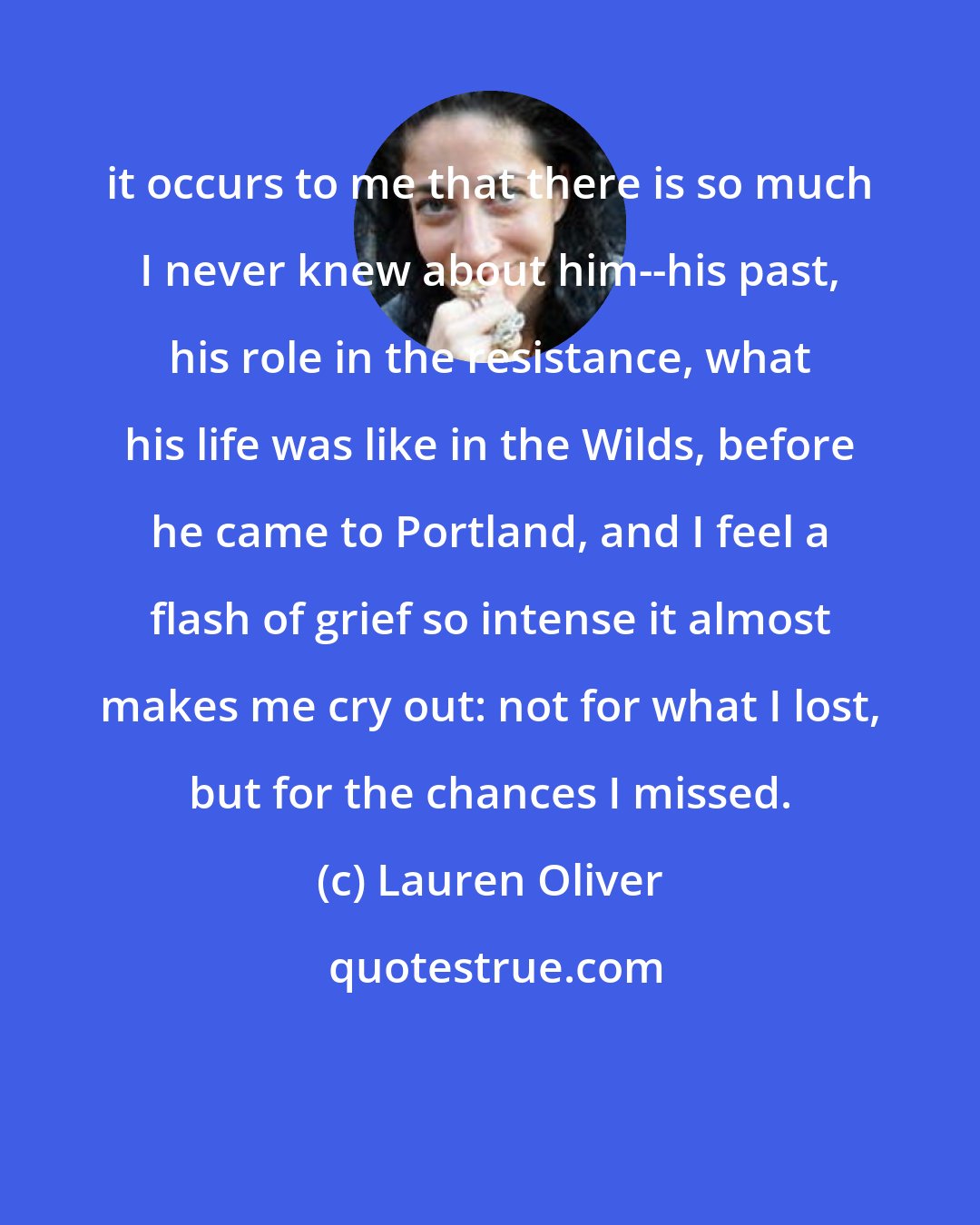 Lauren Oliver: it occurs to me that there is so much I never knew about him--his past, his role in the resistance, what his life was like in the Wilds, before he came to Portland, and I feel a flash of grief so intense it almost makes me cry out: not for what I lost, but for the chances I missed.