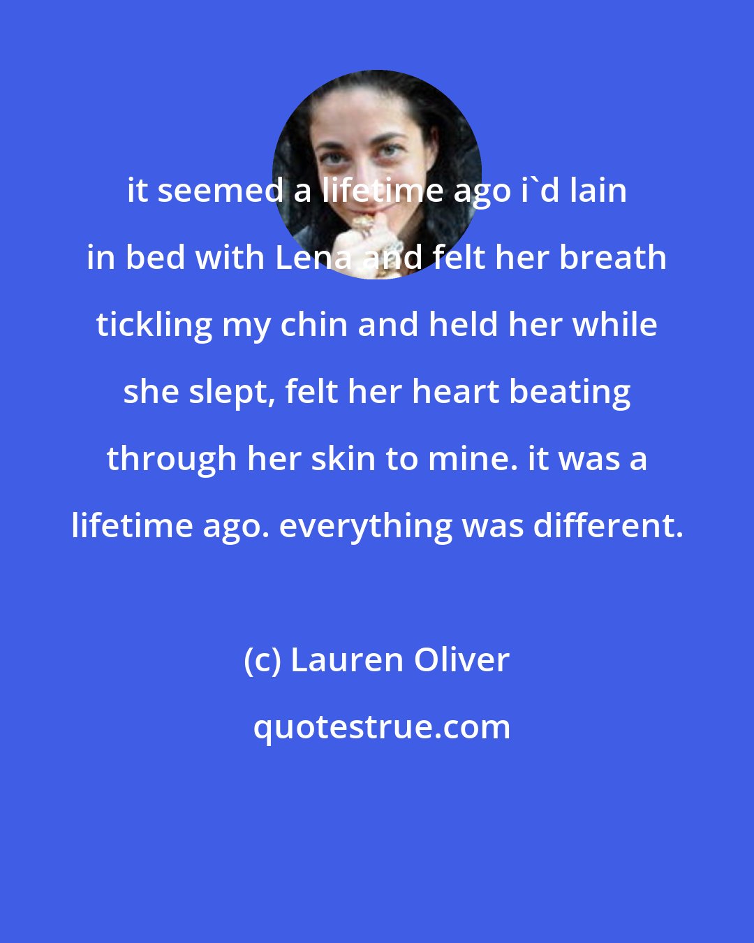 Lauren Oliver: it seemed a lifetime ago i'd lain in bed with Lena and felt her breath tickling my chin and held her while she slept, felt her heart beating through her skin to mine. it was a lifetime ago. everything was different.