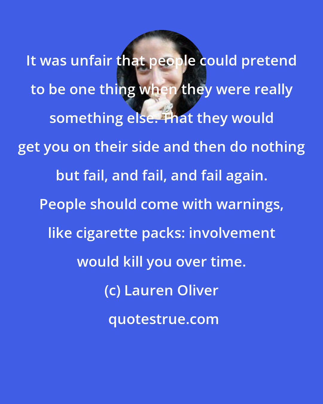 Lauren Oliver: It was unfair that people could pretend to be one thing when they were really something else. That they would get you on their side and then do nothing but fail, and fail, and fail again. People should come with warnings, like cigarette packs: involvement would kill you over time.