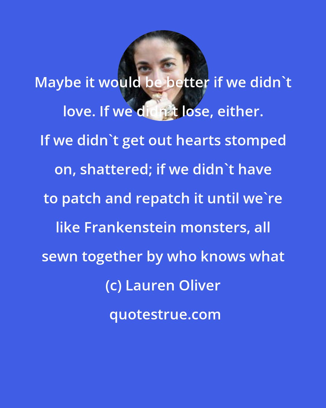 Lauren Oliver: Maybe it would be better if we didn't love. If we didn't lose, either. If we didn't get out hearts stomped on, shattered; if we didn't have to patch and repatch it until we're like Frankenstein monsters, all sewn together by who knows what