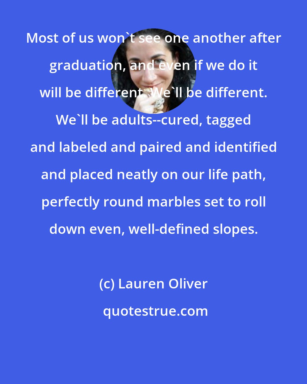 Lauren Oliver: Most of us won't see one another after graduation, and even if we do it will be different. We'll be different. We'll be adults--cured, tagged and labeled and paired and identified and placed neatly on our life path, perfectly round marbles set to roll down even, well-defined slopes.