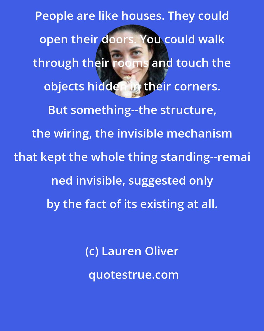 Lauren Oliver: People are like houses. They could open their doors. You could walk through their rooms and touch the objects hidden in their corners. But something--the structure, the wiring, the invisible mechanism that kept the whole thing standing--remai ned invisible, suggested only by the fact of its existing at all.