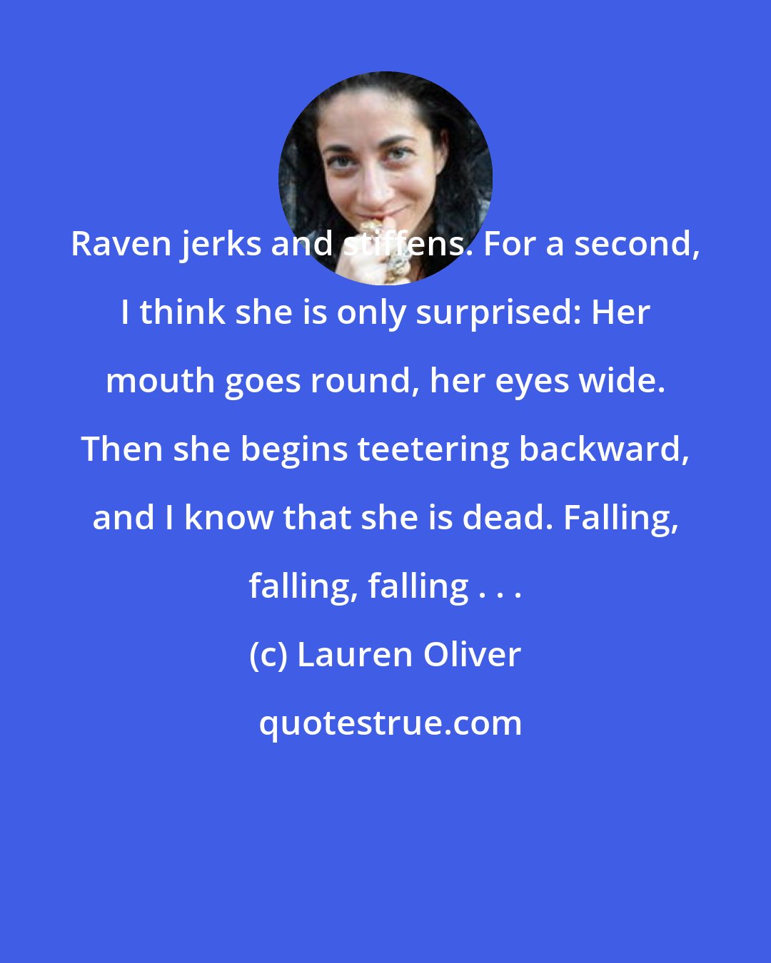 Lauren Oliver: Raven jerks and stiffens. For a second, I think she is only surprised: Her mouth goes round, her eyes wide. Then she begins teetering backward, and I know that she is dead. Falling, falling, falling . . .