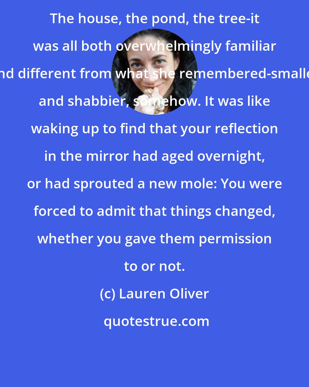 Lauren Oliver: The house, the pond, the tree-it was all both overwhelmingly familiar and different from what she remembered-smaller and shabbier, somehow. It was like waking up to find that your reflection in the mirror had aged overnight, or had sprouted a new mole: You were forced to admit that things changed, whether you gave them permission to or not.