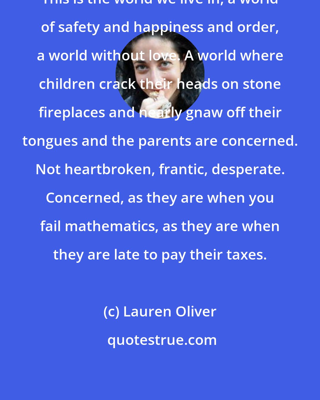 Lauren Oliver: This is the world we live in, a world of safety and happiness and order, a world without love. A world where children crack their heads on stone fireplaces and nearly gnaw off their tongues and the parents are concerned. Not heartbroken, frantic, desperate. Concerned, as they are when you fail mathematics, as they are when they are late to pay their taxes.